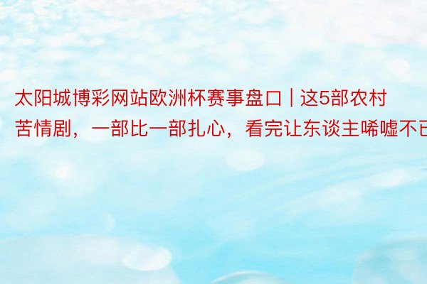 太阳城博彩网站欧洲杯赛事盘口 | 这5部农村苦情剧，一部比一部扎心，看完让东谈主唏嘘不已