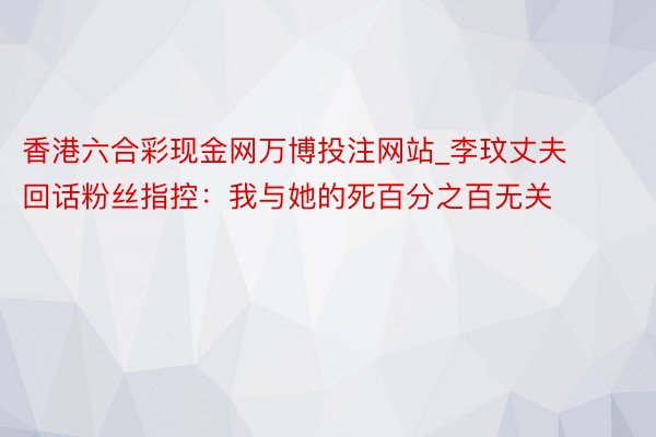 香港六合彩现金网万博投注网站_李玟丈夫回话粉丝指控：我与她的死百分之百无关