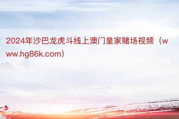 2024年沙巴龙虎斗线上澳门皇家赌场视频（www.hg86k.com）