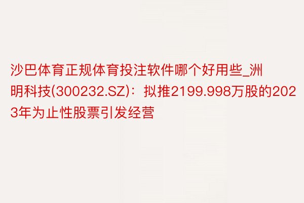 沙巴体育正规体育投注软件哪个好用些_洲明科技(300232.SZ)：拟推2199.998万股的2023年为止性股票引发经营