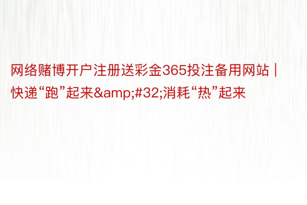 网络赌博开户注册送彩金365投注备用网站 | 快递“跑”起来&#32;消耗“热”起来