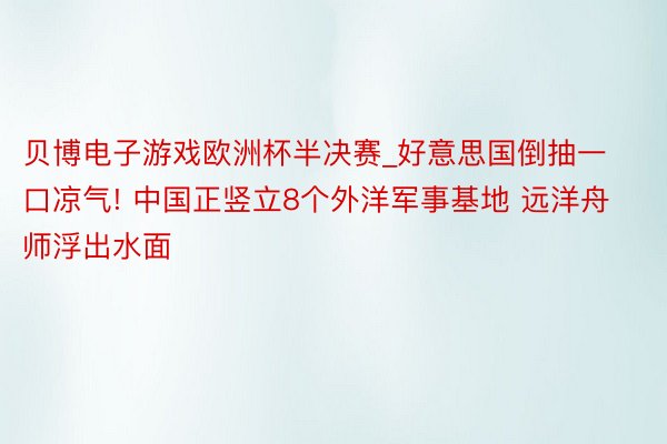 贝博电子游戏欧洲杯半决赛_好意思国倒抽一口凉气! 中国正竖立8个外洋军事基地 远洋舟师浮出水面