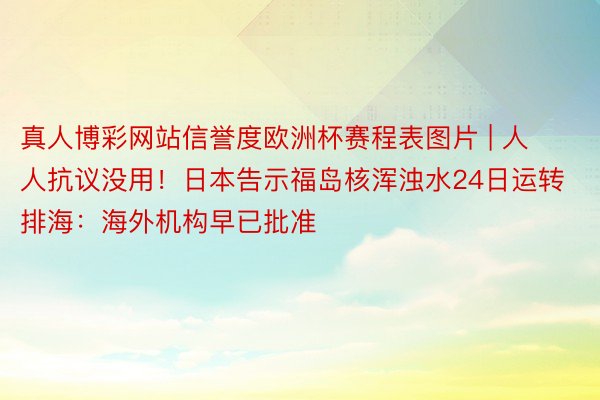 真人博彩网站信誉度欧洲杯赛程表图片 | 人人抗议没用！日本告示福岛核浑浊水24日运转排海：海外机构早已批准