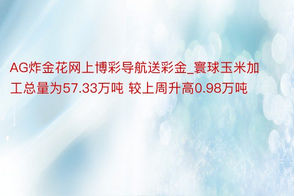 AG炸金花网上博彩导航送彩金_寰球玉米加工总量为57.33万吨 较上周升高0.98万吨