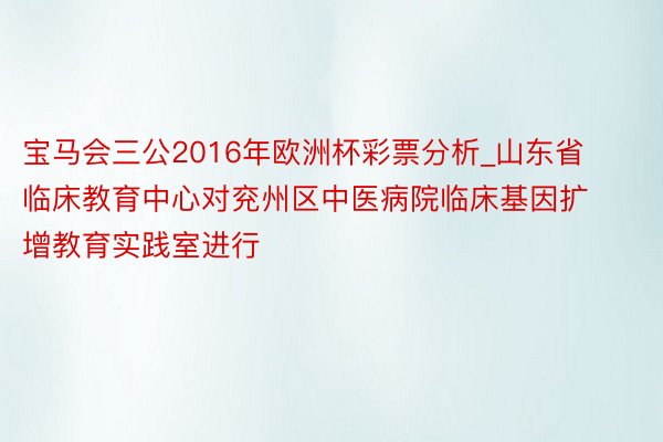 宝马会三公2016年欧洲杯彩票分析_山东省临床教育中心对兖州区中医病院临床基因扩增教育实践室进行