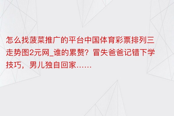 怎么找菠菜推广的平台中国体育彩票排列三走势图2元网_谁的累赘？冒失爸爸记错下学技巧，男儿独自回家……