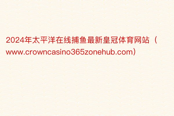 2024年太平洋在线捕鱼最新皇冠体育网站（www.crowncasino365zonehub.com）