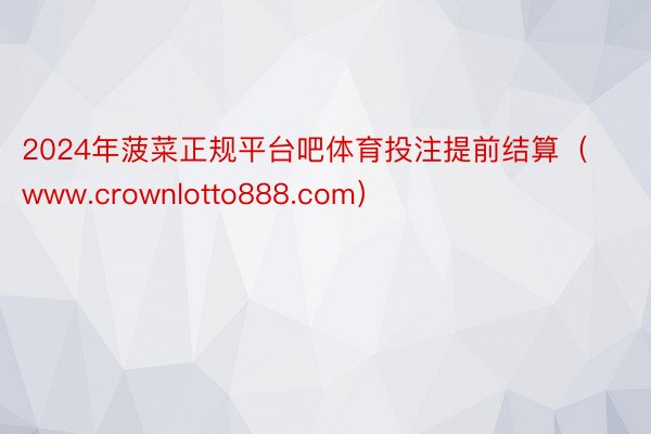 2024年菠菜正规平台吧体育投注提前结算（www.crownlotto888.com）