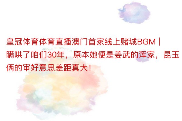 皇冠体育体育直播澳门首家线上赌城BGM | 瞒哄了咱们30年，原本她便是姜武的浑家，昆玉俩的审好意思差距真大！