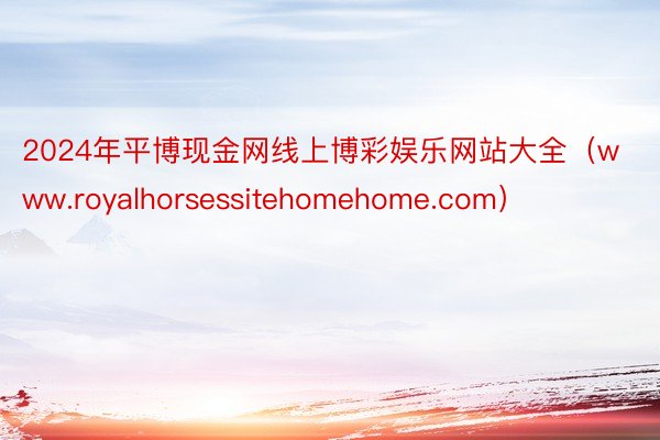 2024年平博现金网线上博彩娱乐网站大全（www.royalhorsessitehomehome.com）