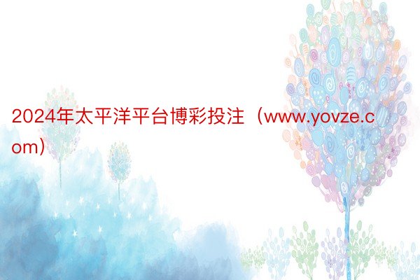 2024年太平洋平台博彩投注（www.yovze.com）