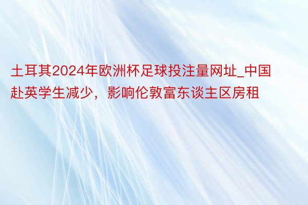 土耳其2024年欧洲杯足球投注量网址_中国赴英学生减少，影响伦敦富东谈主区房租