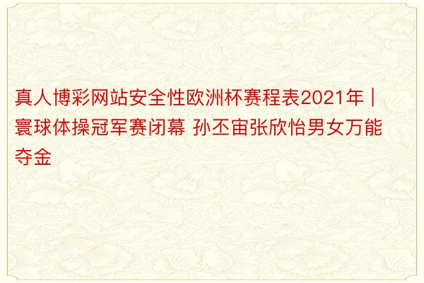 真人博彩网站安全性欧洲杯赛程表2021年 | 寰球体操冠军赛闭幕 孙丕宙张欣怡男女万能夺金