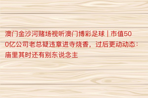 澳门金沙河赌场视听澳门博彩足球 | 市值500亿公司老总疑违章进寺烧香，过后更动动态：庙里其时还有别东说念主