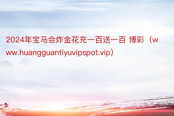 2024年宝马会炸金花充一百送一百 博彩（www.huangguantiyuvipspot.vip）