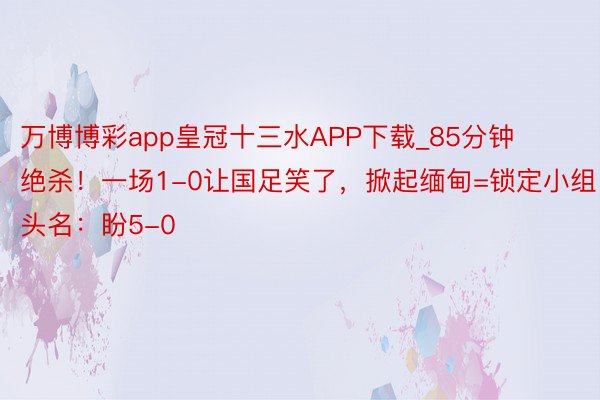 万博博彩app皇冠十三水APP下载_85分钟绝杀！一场1-0让国足笑了，掀起缅甸=锁定小组头名：盼5-0