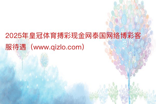 2025年皇冠体育搏彩现金网泰国网络博彩客服待遇（www.qizlo.com）