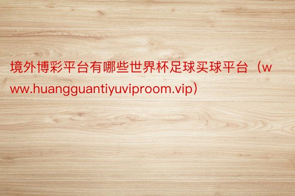 境外博彩平台有哪些世界杯足球买球平台（www.huangguantiyuviproom.vip）