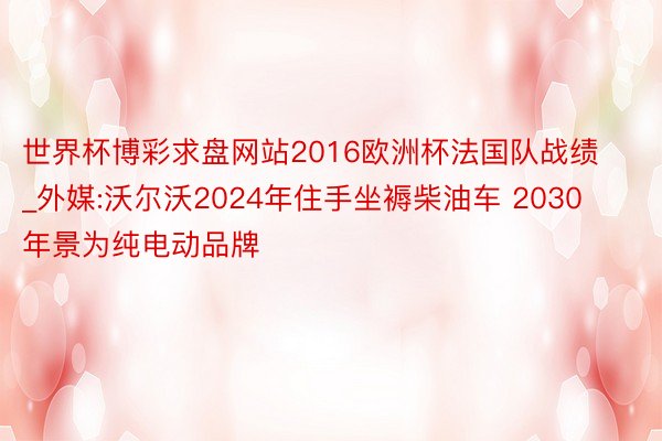 世界杯博彩求盘网站2016欧洲杯法国队战绩_外媒:沃尔沃2024年住手坐褥柴油车 2030年景为纯电动品牌