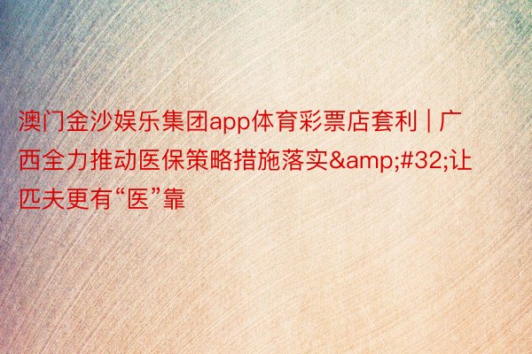 澳门金沙娱乐集团app体育彩票店套利 | 广西全力推动医保策略措施落实&#32;让匹夫更有“医”靠